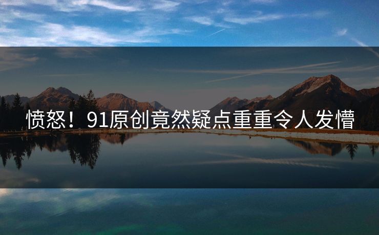 愤怒！91原创竟然疑点重重令人发懵