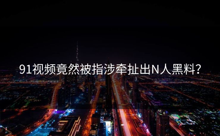 91视频竟然被指涉牵扯出N人黑料？
