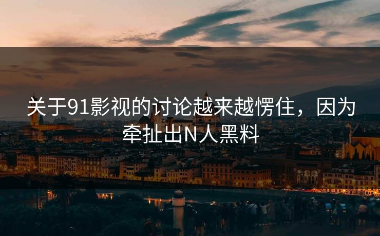 关于91影视的讨论越来越愣住，因为牵扯出N人黑料