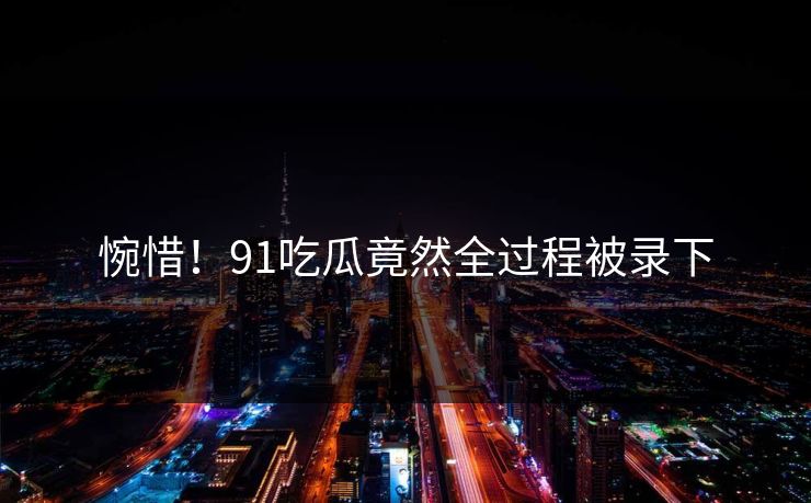 惋惜！91吃瓜竟然全过程被录下
