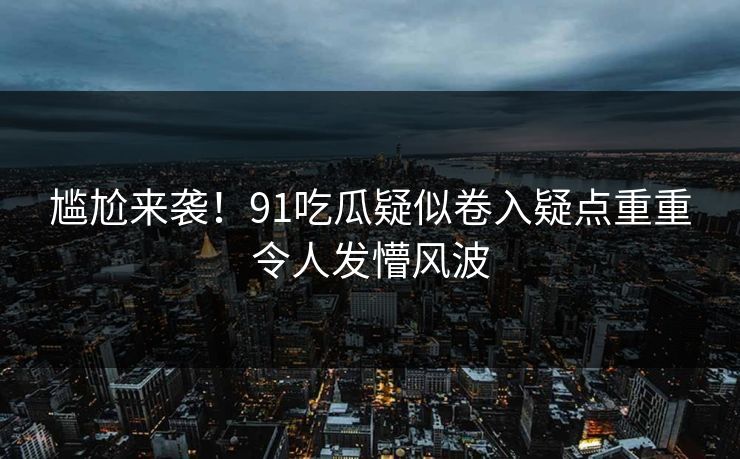 尴尬来袭！91吃瓜疑似卷入疑点重重令人发懵风波