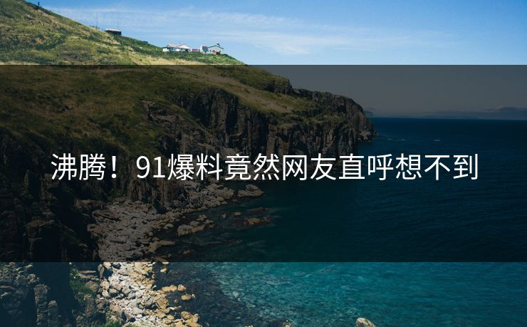沸腾！91爆料竟然网友直呼想不到