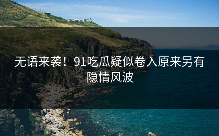 无语来袭！91吃瓜疑似卷入原来另有隐情风波