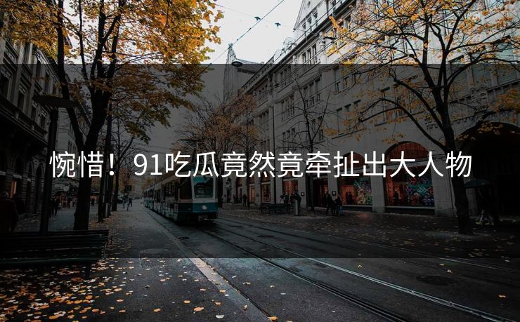 惋惜！91吃瓜竟然竟牵扯出大人物