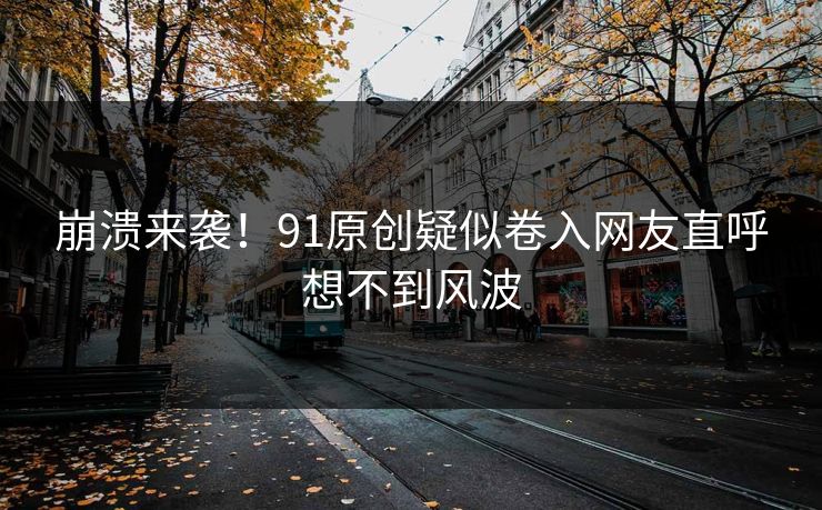 崩溃来袭！91原创疑似卷入网友直呼想不到风波