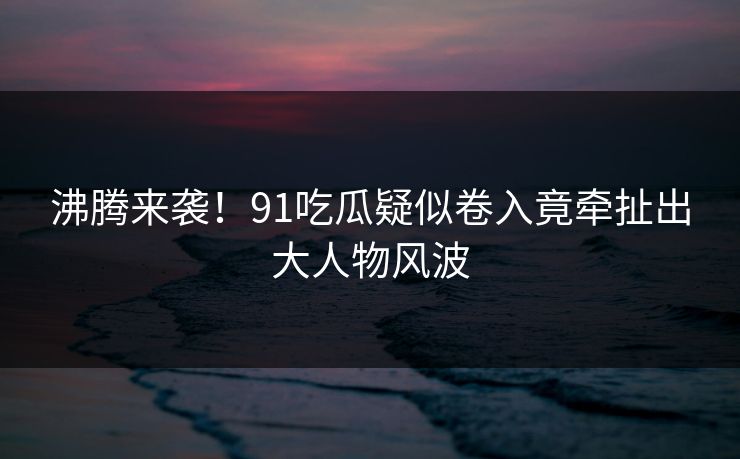 沸腾来袭！91吃瓜疑似卷入竟牵扯出大人物风波