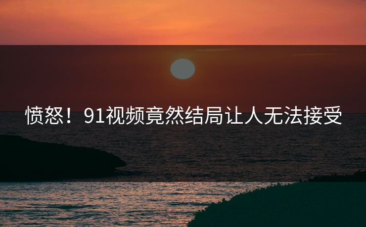 愤怒！91视频竟然结局让人无法接受