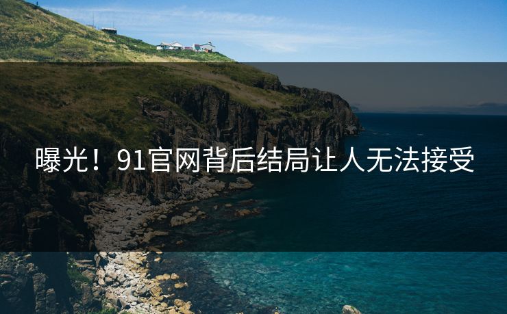 曝光！91官网背后结局让人无法接受