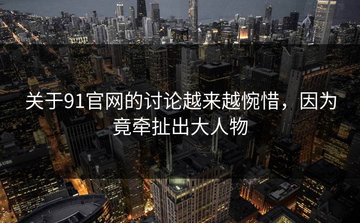 关于91官网的讨论越来越惋惜，因为竟牵扯出大人物