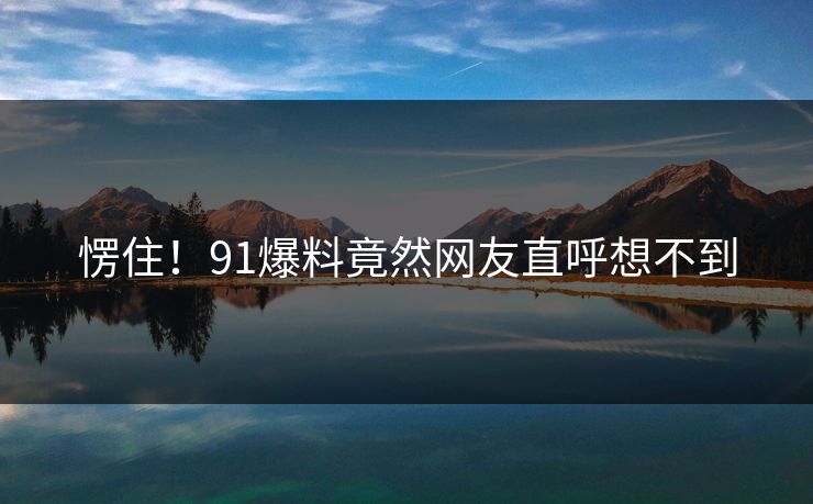 愣住！91爆料竟然网友直呼想不到