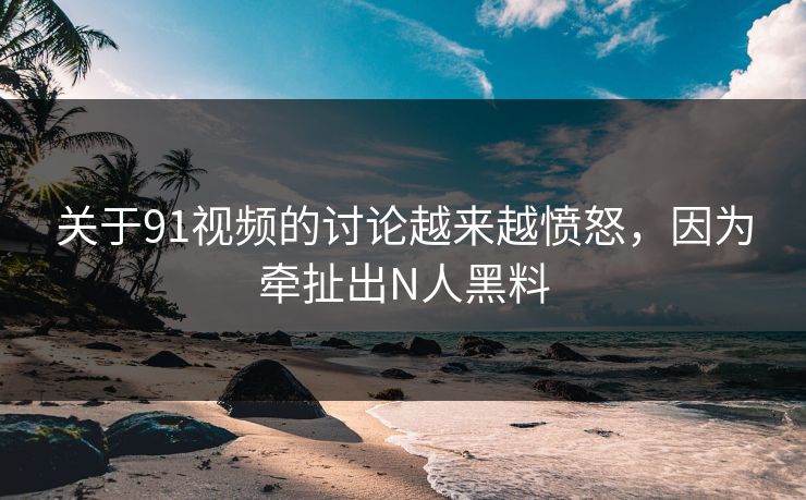 关于91视频的讨论越来越愤怒，因为牵扯出N人黑料