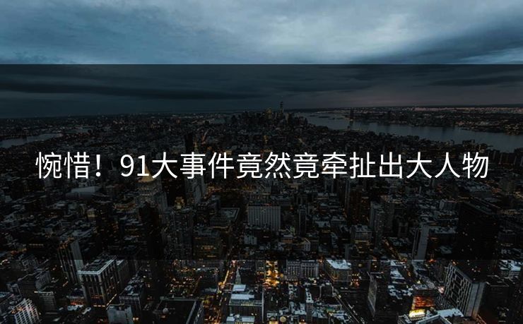 惋惜！91大事件竟然竟牵扯出大人物
