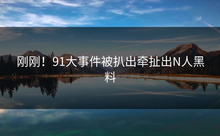 刚刚！91大事件被扒出牵扯出N人黑料