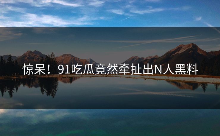 惊呆！91吃瓜竟然牵扯出N人黑料
