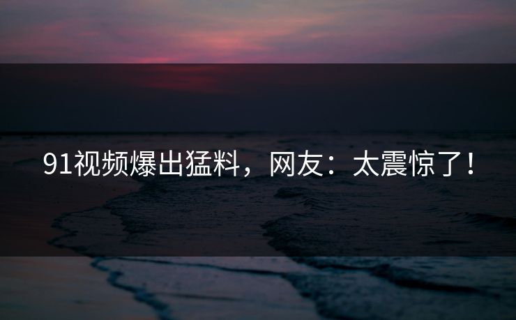 91视频爆出猛料，网友：太震惊了！
