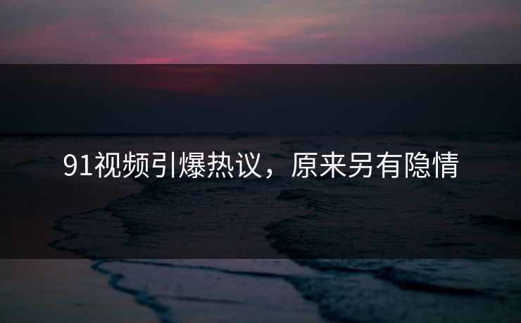 91视频引爆热议，原来另有隐情