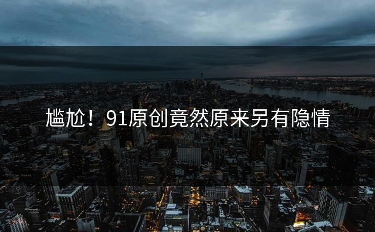尴尬！91原创竟然原来另有隐情