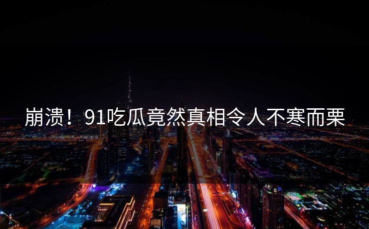 崩溃！91吃瓜竟然真相令人不寒而栗