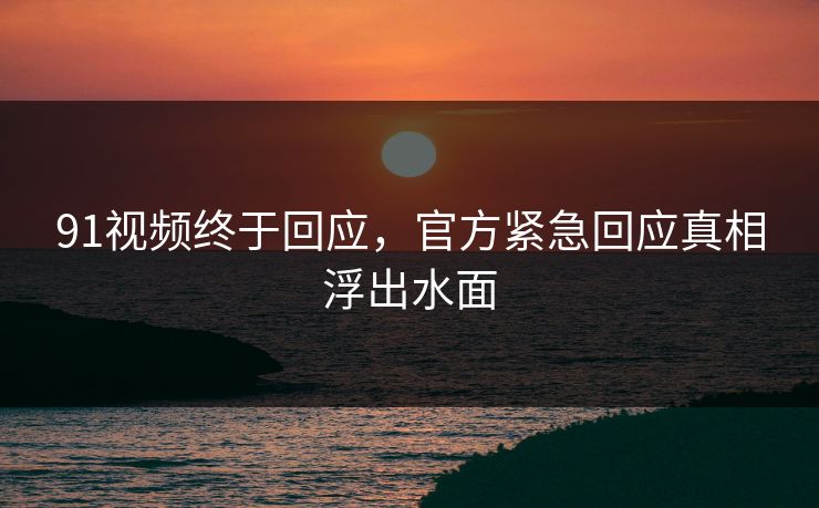 91视频终于回应，官方紧急回应真相浮出水面