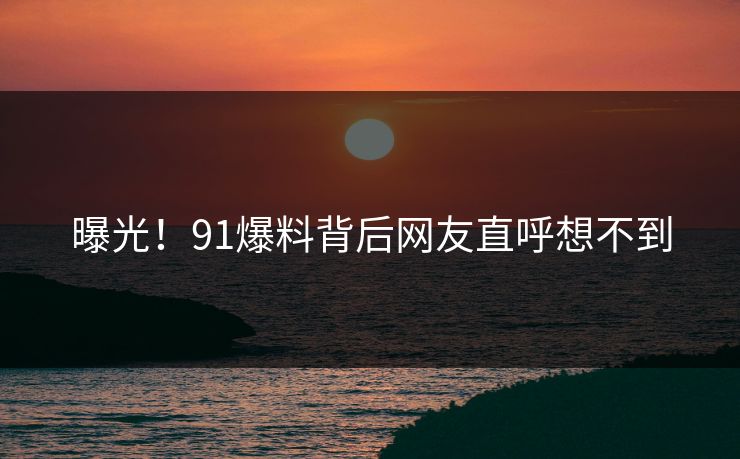 曝光！91爆料背后网友直呼想不到