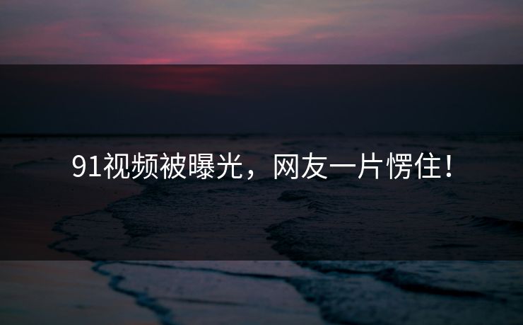 91视频被曝光，网友一片愣住！