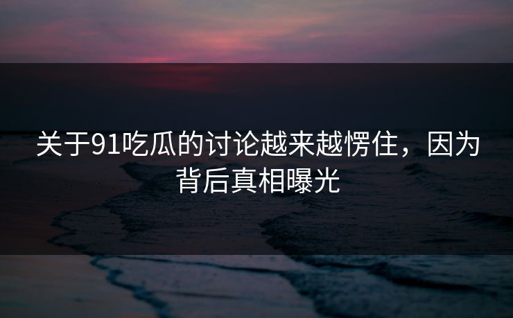 关于91吃瓜的讨论越来越愣住，因为背后真相曝光