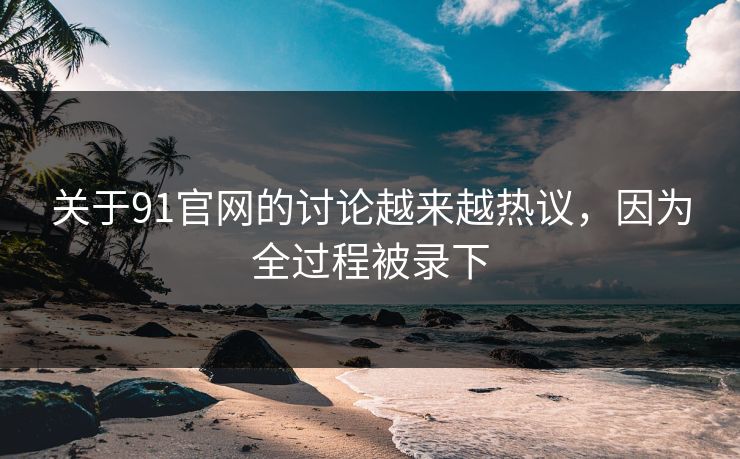 关于91官网的讨论越来越热议，因为全过程被录下