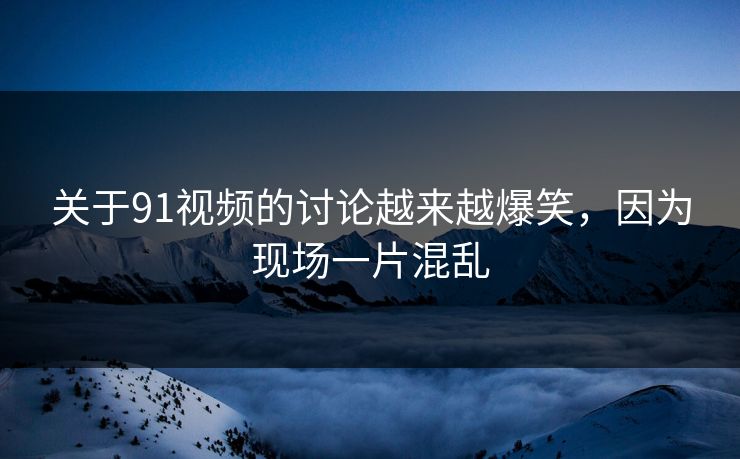关于91视频的讨论越来越爆笑，因为现场一片混乱
