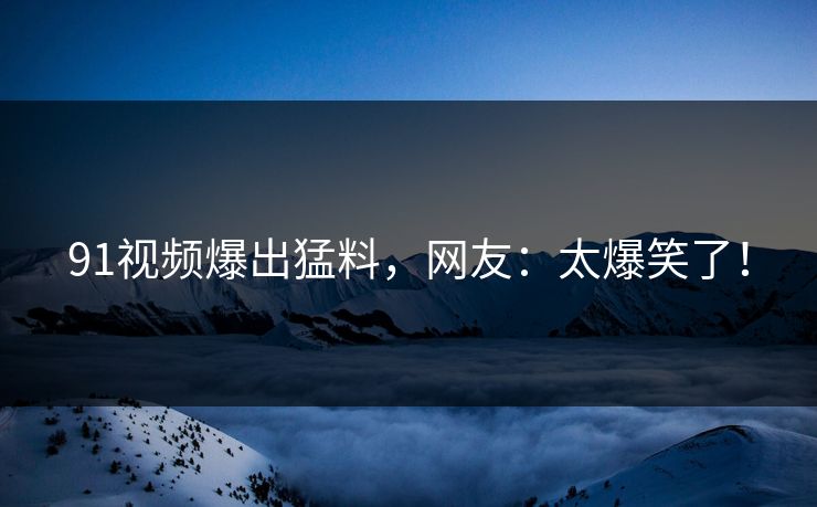 91视频爆出猛料，网友：太爆笑了！