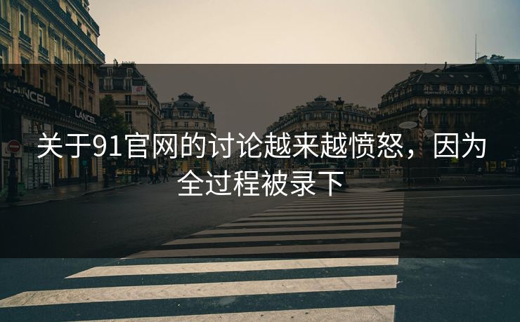 关于91官网的讨论越来越愤怒，因为全过程被录下
