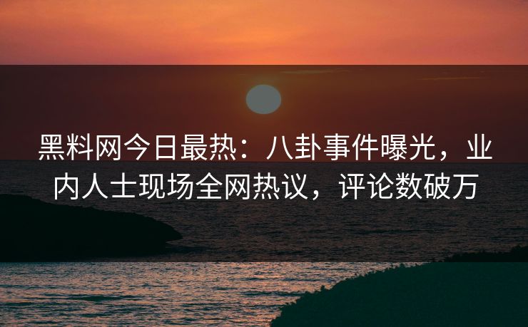 黑料网今日最热：八卦事件曝光，业内人士现场全网热议，评论数破万