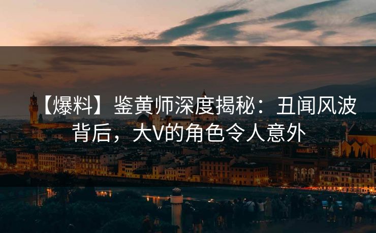 【爆料】鉴黄师深度揭秘：丑闻风波背后，大V的角色令人意外