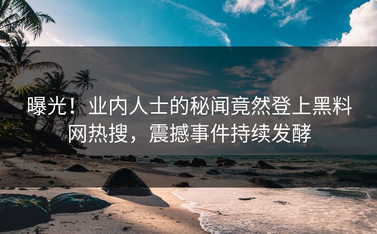 曝光！业内人士的秘闻竟然登上黑料网热搜，震撼事件持续发酵