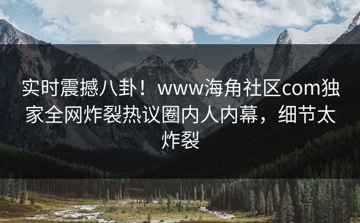 实时震撼八卦！www海角社区com独家全网炸裂热议圈内人内幕，细节太炸裂