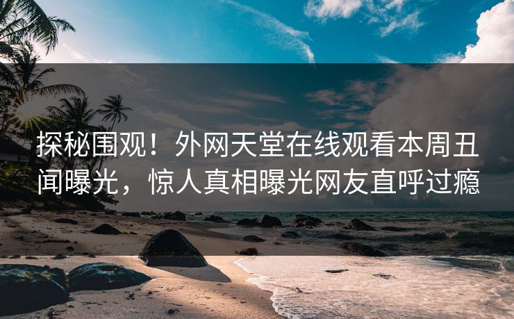 探秘围观！外网天堂在线观看本周丑闻曝光，惊人真相曝光网友直呼过瘾