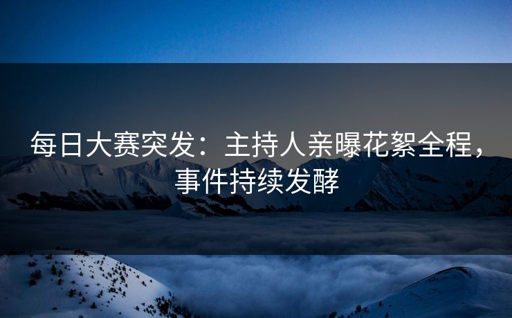 每日大赛突发：主持人亲曝花絮全程，事件持续发酵