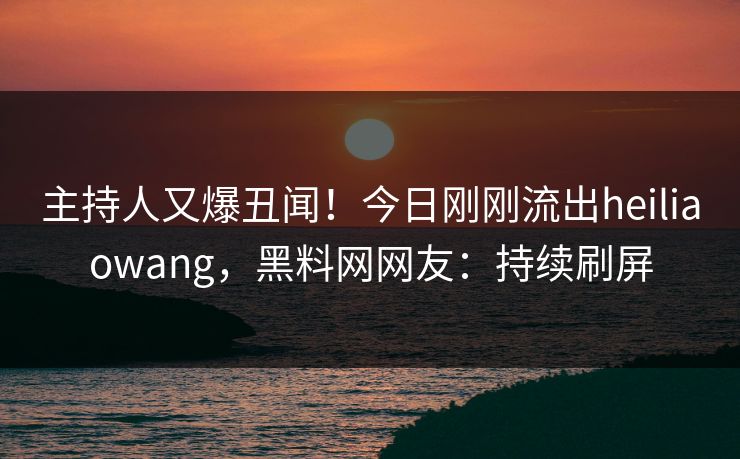主持人又爆丑闻！今日刚刚流出heiliaowang，黑料网网友：持续刷屏