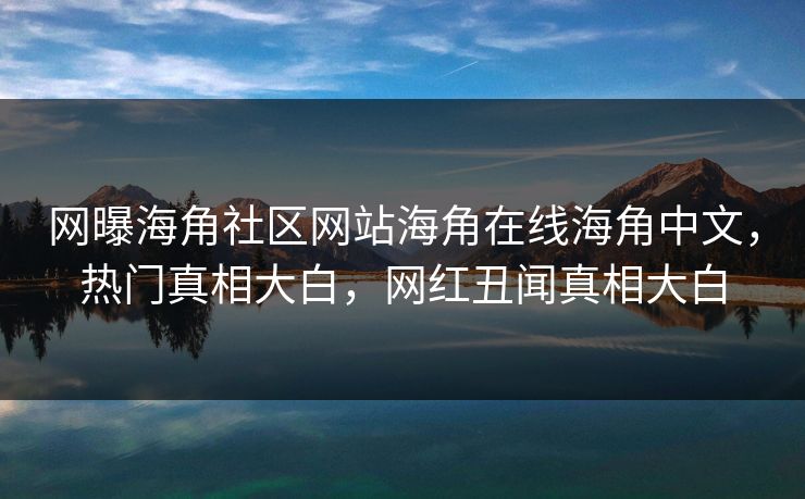 网曝海角社区网站海角在线海角中文，热门真相大白，网红丑闻真相大白