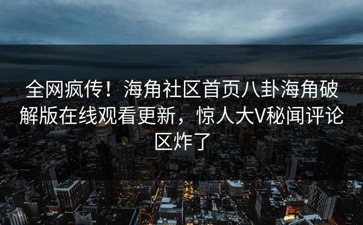 全网疯传！海角社区首页八卦海角破解版在线观看更新，惊人大V秘闻评论区炸了