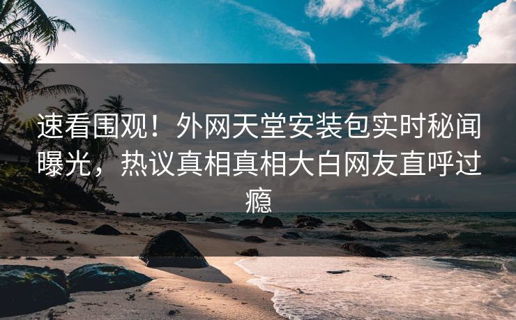 速看围观！外网天堂安装包实时秘闻曝光，热议真相真相大白网友直呼过瘾