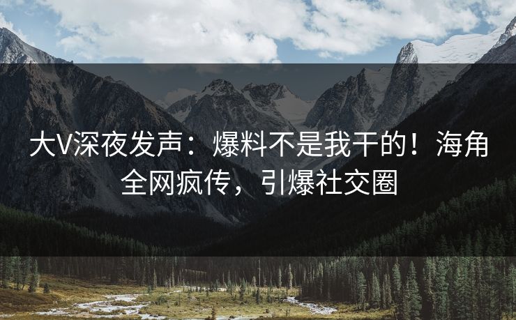 大V深夜发声：爆料不是我干的！海角全网疯传，引爆社交圈