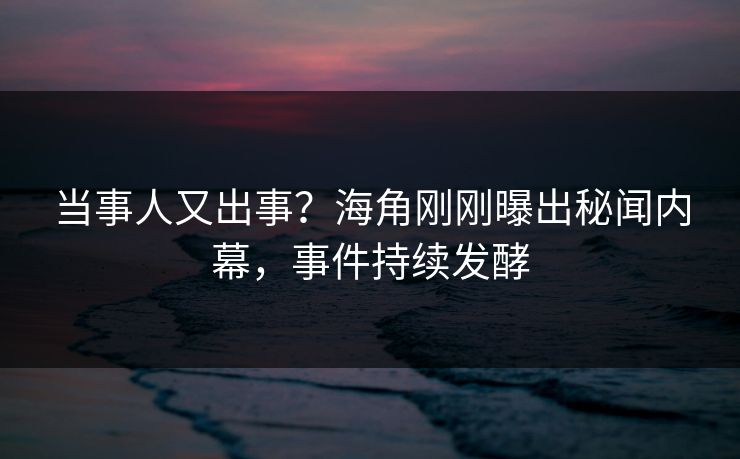 当事人又出事？海角刚刚曝出秘闻内幕，事件持续发酵