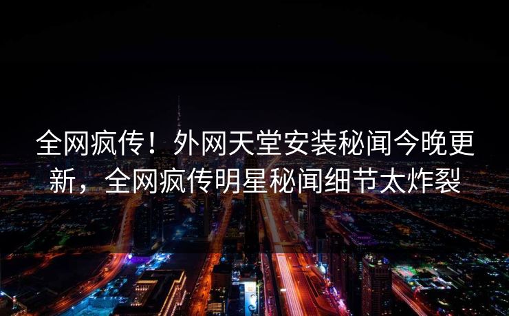 全网疯传！外网天堂安装秘闻今晚更新，全网疯传明星秘闻细节太炸裂
