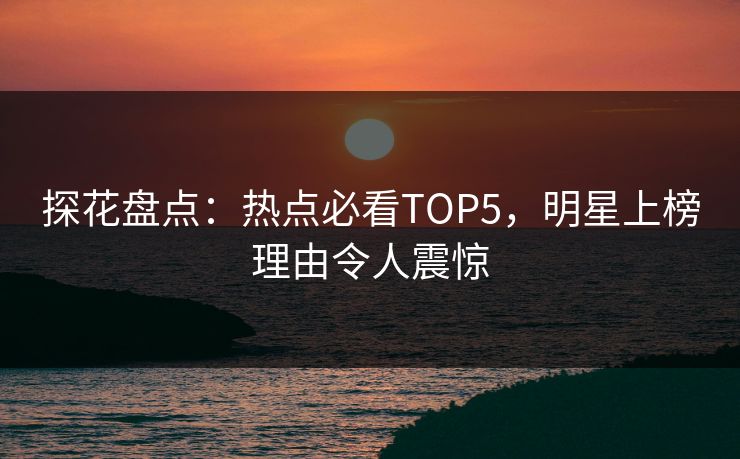 探花盘点：热点必看TOP5，明星上榜理由令人震惊