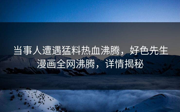 当事人遭遇猛料热血沸腾，好色先生漫画全网沸腾，详情揭秘