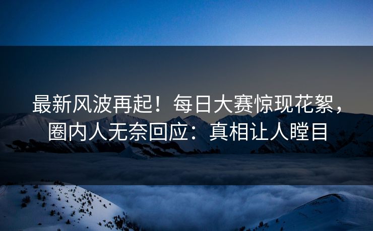 最新风波再起！每日大赛惊现花絮，圈内人无奈回应：真相让人瞠目