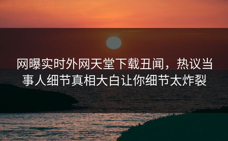 网曝实时外网天堂下载丑闻，热议当事人细节真相大白让你细节太炸裂