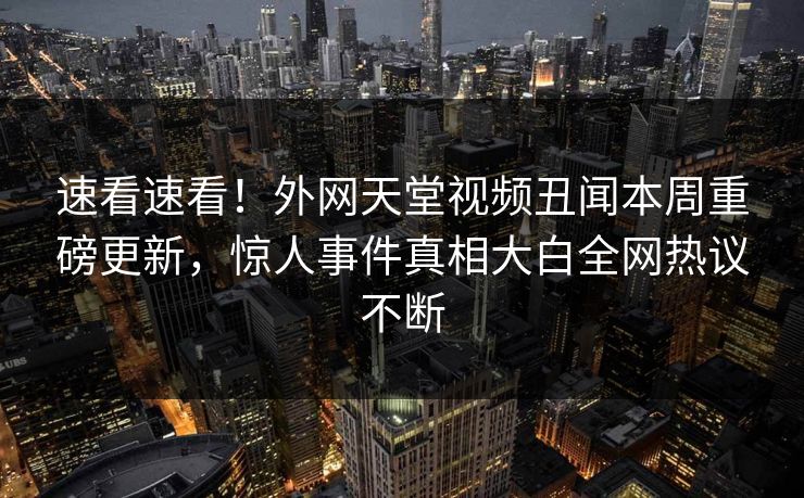 速看速看！外网天堂视频丑闻本周重磅更新，惊人事件真相大白全网热议不断