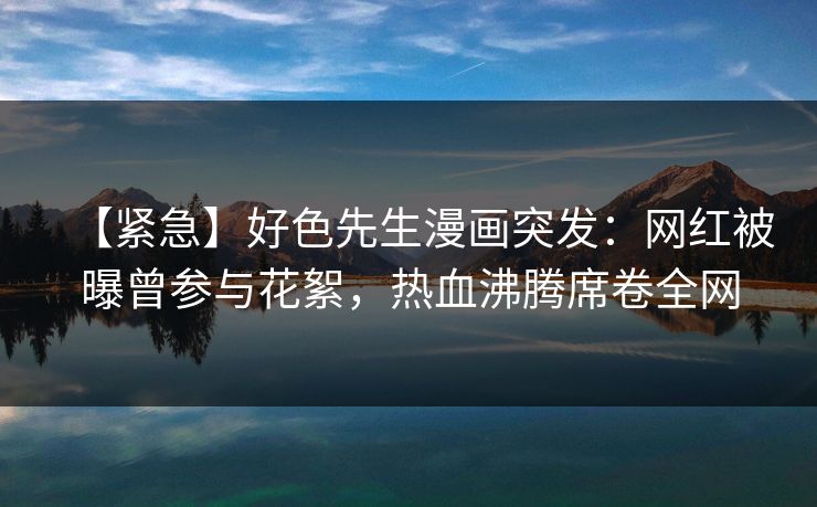 【紧急】好色先生漫画突发：网红被曝曾参与花絮，热血沸腾席卷全网