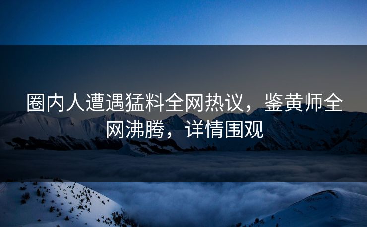 圈内人遭遇猛料全网热议，鉴黄师全网沸腾，详情围观